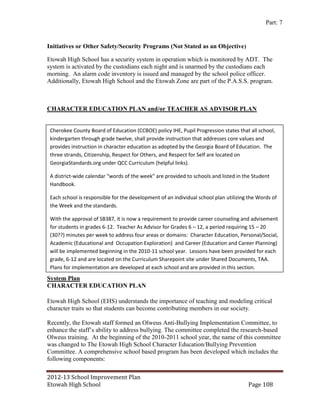 Part: 7


Initiatives or Other Safety/Security Programs (Not Stated as an Objective)

Etowah High School has a security system in operation which is monitored by ADT. The
system is activated by the custodians each night and is unarmed by the custodians each
morning. An alarm code inventory is issued and managed by the school police officer.
Additionally, Etowah High School and the Etowah Zone are part of the P.A.S.S. program.



CHARACTER EDUCATION PLAN and/or TEACHER AS ADVISOR PLAN


 Cherokee County Board of Education (CCBOE) policy IHE, Pupil Progression states that all school,
 kindergarten through grade twelve, shall provide instruction that addresses core values and
 provides instruction in character education as adopted by the Georgia Board of Education. The
 three strands, Citizenship, Respect for Others, and Respect for Self are located on
 GeorgiaStandards.org under QCC Curriculum (helpful links).

 A district-wide calendar “words of the week” are provided to schools and listed in the Student
 Handbook.

 Each school is responsible for the development of an individual school plan utilizing the Words of
 the Week and the standards.

 With the approval of SB387, it is now a requirement to provide career counseling and advisement
 for students in grades 6-12. Teacher As Advisor for Grades 6 – 12, a period requiring 15 – 20
 (30??) minutes per week to address four areas or domains: Character Education, Personal/Social,
 Academic (Educational and Occupation Exploration) and Career (Education and Career Planning)
 will be implemented beginning in the 2010-11 school year. Lessons have been provided for each
 grade, 6-12 and are located on the Curriculum Sharepoint site under Shared Documents, TAA.
 Plans for implementation are developed at each school and are provided in this section.
System Plan
CHARACTER EDUCATION PLAN

Etowah High School (EHS) understands the importance of teaching and modeling critical
character traits so that students can become contributing members in our society.

Recently, the Etowah staff formed an Olweus Anti-Bullying Implementation Committee, to
enhance the staff’s ability to address bullying. The committee completed the research-based
Olweus training. At the beginning of the 2010-2011 school year, the name of this committee
was changed to The Etowah High School Character Education/Bullying Prevention
Committee. A comprehensive school based program has been developed which includes the
following components:

2012-13 School Improvement Plan
Etowah High School                                                                    Page 108
 