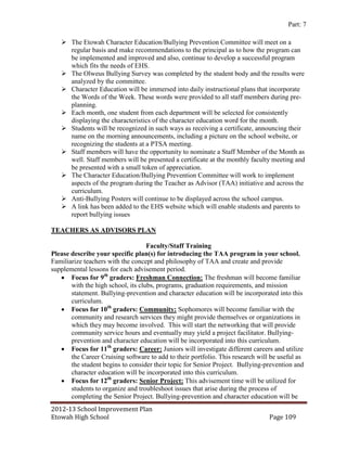 Part: 7

    The Etowah Character Education/Bullying Prevention Committee will meet on a
     regular basis and make recommendations to the principal as to how the program can
     be implemented and improved and also, continue to develop a successful program
     which fits the needs of EHS.
    The Olweus Bullying Survey was completed by the student body and the results were
     analyzed by the committee.
    Character Education will be immersed into daily instructional plans that incorporate
     the Words of the Week. These words were provided to all staff members during pre-
     planning.
    Each month, one student from each department will be selected for consistently
     displaying the characteristics of the character education word for the month.
    Students will be recognized in such ways as receiving a certificate, announcing their
     name on the morning announcements, including a picture on the school website, or
     recognizing the students at a PTSA meeting.
    Staff members will have the opportunity to nominate a Staff Member of the Month as
     well. Staff members will be presented a certificate at the monthly faculty meeting and
     be presented with a small token of appreciation.
    The Character Education/Bullying Prevention Committee will work to implement
     aspects of the program during the Teacher as Advisor (TAA) initiative and across the
     curriculum.
    Anti-Bullying Posters will continue to be displayed across the school campus.
    A link has been added to the EHS website which will enable students and parents to
     report bullying issues

TEACHERS AS ADVISORS PLAN

                                    Faculty/Staff Training
Please describe your specific plan(s) for introducing the TAA program in your school.
Familiarize teachers with the concept and philosophy of TAA and create and provide
supplemental lessons for each advisement period.
    Focus for 9th graders: Freshman Connection: The freshman will become familiar
       with the high school, its clubs, programs, graduation requirements, and mission
       statement. Bullying-prevention and character education will be incorporated into this
       curriculum.
    Focus for 10th graders: Community: Sophomores will become familiar with the
       community and research services they might provide themselves or organizations in
       which they may become involved. This will start the networking that will provide
       community service hours and eventually may yield a project facilitator. Bullying-
       prevention and character education will be incorporated into this curriculum.
    Focus for 11th graders: Career: Juniors will investigate different careers and utilize
       the Career Cruising software to add to their portfolio. This research will be useful as
       the student begins to consider their topic for Senior Project. Bullying-prevention and
       character education will be incorporated into this curriculum.
    Focus for 12th graders: Senior Project: This advisement time will be utilized for
       students to organize and troubleshoot issues that arise during the process of
       completing the Senior Project. Bullying-prevention and character education will be
2012-13 School Improvement Plan
Etowah High School                                                               Page 109
 