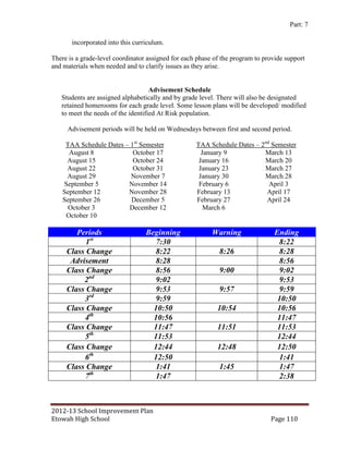Part: 7

       incorporated into this curriculum.

There is a grade-level coordinator assigned for each phase of the program to provide support
and materials when needed and to clarify issues as they arise.


                                    Advisement Schedule
   Students are assigned alphabetically and by grade level. There will also be designated
   retained homerooms for each grade level. Some lesson plans will be developed/ modified
   to meet the needs of the identified At Risk population.

     Advisement periods will be held on Wednesdays between first and second period.

     TAA Schedule Dates – 1st Semester              TAA Schedule Dates – 2nd Semester
      August 8             October 17                 January 9           March 13
     August 15             October 24                January 16           March 20
     August 22             October 31                January 23           March 27
     August 29            November 7                 January 30           March 28
    September 5          November 14                 February 6             April 3
    September 12         November 28                February 13            April 17
    September 26          December 5                February 27            April 24
      October 3          December 12                   March 6
     October 10

        Periods                   Beginning               Warning               Ending
           1st                      7:30                                         8:22
     Class Change                   8:22                     8:26                8:28
      Advisement                    8:28                                         8:56
     Class Change                   8:56                     9:00                9:02
          2nd                       9:02                                         9:53
     Class Change                   9:53                     9:57                9:59
          3rd                       9:59                                         10:50
     Class Change                   10:50                   10:54                10:56
          4th                       10:56                                        11:47
     Class Change                   11:47                   11:51                11:53
          5th                       11:53                                        12:44
     Class Change                   12:44                   12:48                12:50
          6th                       12:50                                        1:41
     Class Change                   1:41                     1:45                1:47
          7th                       1:47                                         2:38



2012-13 School Improvement Plan
Etowah High School                                                             Page 110
 