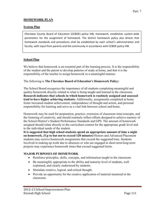 Part: 7

HOMEWORK PLAN

System Plan

Cherokee County Board of Education (CCBOE) policy IHB, Homework, establishes system-wide
parameters for the assignment of homework. The district homework policy also directs that
homework standards and procedures shall be established by each school’s administration and
faculty, with input from parents and the community in accordance with CCBOE policy IHB.



School Plan

We believe that homework is an essential part of the learning process. It is the responsibility
of the student and the parent to develop patterns of study at home, and that it is the
responsibility of the teacher to assign homework in a meaningful manner.

The following is The Cherokee Board of Education’s Homework Policy:

The School Board recognizes the importance of all students completing meaningful and
quality homework directly related to what is being taught and learned in the classroom.
Research indicates that schools in which homework is routinely assigned and assessed
tend to have higher achieving students. Additionally, assignments completed at home
foster increased student achievement, independence of thought and action, and personal
responsibility for learning and serve as a vital link between school and home.

Homework may be used for preparation, practice, extension of classroom time/concepts, and
the fostering of creativity, and should routinely reflect efforts designed to achieve mastery of
the School District’s Student Performance Standards and GPS. The amount of homework
assigned should relate directly to the curriculum content for the appropriate grade level and
to the individual needs of the student.
It is suggested that high school students spend an appropriate amount of time a night
on homework. (Up to but not to exceed 120 minutes) Honors and Advanced Placement
students may receive homework assignments that exceed the suggested time. Students
involved in making up work due to absences or who are engaged in short-term/long-term
projects may experience homework times that exceed suggested limits.

MAJOR PURPOSES OF HOMEWORK
   Reinforce principles, skills, concepts, and information taught in the classroom.
   Be meaningful, appropriate to the ability and maturity level of students, well
    explained, and clearly understood by students.
   Stimulate creative, logical, and critical thought.
   Provide an opportunity for the creative application of material mastered in the
    classroom.


2012-13 School Improvement Plan
Etowah High School                                                                Page 111
 