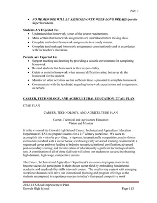 Part: 7

      NO HOMEWORK WILL BE ASSIGNED OVER WEEK-LONG BREAKS (per the
       Superintendent).

Students Are Expected To:
    Understand that homework is part of the course requirements.
    Make certain that homework assignments are understood before leaving class.
    Complete and submit homework assignments in a timely manner.
    Complete (and makeup) homework assignments conscientiously and in accordance
      with the teacher’s directions.

Parents Are Expected To:
    Support teaching and learning by providing a suitable environment for completing
      homework.
    Remind students that homework is their responsibility.
    Guide or assist in homework when unusual difficulties arise; but never do the
      homework for the student.
    Monitor all other activities so that sufficient time is provided to complete homework.
    Communicate with the teacher(s) regarding homework expectations and assignments,
      as needed.


CAREER, TECHNOLOGY, AND AGRICULTURAL EDUCATION (CTAE) PLAN

CTAE PLAN

                CAREER, TECHNOLOGY, AND AGRICULTURE PLAN

                        Career, Technical and Agriculture Education
                                    Vision and Mission

It is the vision of the Etowah High School Career, Technical and Agriculture Education
Department (CTAE) to prepare students for a 21st century workforce. We work to
accomplish this vision by providing: a rigorous, internationally competitive, results-driven
curriculum standard with a career focus; a technologically advanced learning environment; a
sequenced career pathway leading to industry recognized national certification; advanced
post-secondary training; and the utilization of educationally significant technological skill-
sets. A combination of all of those skill sets will allow our students to succeed in obtaining
high-demand, high-wage, competitive careers.

The Career, Technical and Agriculture Department’s mission is to prepare students to
become successful participants in their chosen career field by embedding fundamental
academic and employability skills into each course. The need to stay current with emerging
workforce demands will drive our instructional planning and program offerings so the
students are prepared to experience success in today’s fast-paced competitive work

2012-13 School Improvement Plan
Etowah High School                                                               Page 113
 