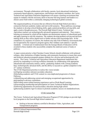 Part: 7

environment. Through collaboration with faculty, parents, local educational institutions,
community-based agencies, organizations, and business and industry members, the Career,
Technical and Agriculture Education Department will ensure a learning environment that
equips its students with the necessary skills to become life-long learners and leaders in a
chosen career field within a continually changing technological global economy.

The sequenced pathway of courses that are offered at Etowah High School provides a
connection between academic studies and real-world scenarios. These pathways encourage
the students to develop critical thinking skills, apply analytical problem-solving skills, and
apply creative thought processes. The Etowah High School Career, Technical and
Agriculture teachers use technologically-advanced equipment and materials. They create a
learning environment by which all the students can demonstrate mastery of educational goals
and apply learning to real-life situations. The students develop problem-solving and decision-
making skills as they utilize digital tools to further advance their knowledge base. At the
completion of a sequence of courses, the students may take End of Pathway Assessments that
are recognized by the respective program agency that validates each industry’s specific
standards. A formal seal of endorsement from the Georgia Board of Education will be
awarded to those students who successfully complete the endorsed course of study or
pathway.

A major system priority is that Cherokee County Schools should collaborate with technical
colleges, other institutions of higher learning, and community businesses to insure that career
and technical education programs prepare students for a diverse and technologically rich
society. The Career, Technical and Agriculture Education Department implements this
priority by responding to evolving workforce demands, by collaborating with appropriate
educational and community entities, and by graduating students with a strong academic
base, technologically advanced skills, and the ability to succeed as a global competitor in the
21st century workforce.
The CTAE Department priorities to realize this vision include:
(a)Aligning secondary and post-secondary education.
(b)Including academic and CTAE content in a non-duplicated progression of classes
Pathways.
(c)Identifying and addressing current and emerging occupational opportunities by
participating in advisory committees.
(d)Providing career-related learning experiences such as Work Based Learning.
(e)Encouraging membership and participation in Career Technical Student Organizations.
(f)Allowing opportunities for postsecondary education during high school.
(g)Increasing academic rigor in classes to promote academic success on standardized tests.

                                      CTAE Action Plan

The Career, Technical and Agricultural Education Program (CTAE) pledges to provide high
level programs to the Etowah High School students by:

       Seeking to become industry-certified in Broadcast Video, Agriculture, and
        Transportation programs.

2012-13 School Improvement Plan
Etowah High School                                                               Page 114
 