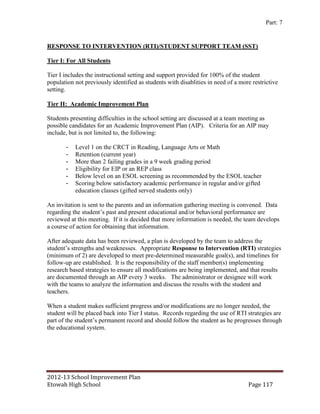 Part: 7


RESPONSE TO INTERVENTION (RTI)/STUDENT SUPPORT TEAM (SST)

Tier I: For All Students

Tier I includes the instructional setting and support provided for 100% of the student
population not previously identified as students with disablities in need of a more restrictive
setting.

Tier II: Academic Improvement Plan

Students presenting difficulties in the school setting are discussed at a team meeting as
possible candidates for an Academic Improvement Plan (AIP). Criteria for an AIP may
include, but is not limited to, the following:

       -   Level 1 on the CRCT in Reading, Language Arts or Math
       -   Retention (current year)
       -   More than 2 failing grades in a 9 week grading period
       -   Eligibility for EIP or an REP class
       -   Below level on an ESOL screening as recommended by the ESOL teacher
       -   Scoring below satisfactory academic performance in regular and/or gifted
           education classes (gifted served students only)

An invitation is sent to the parents and an information gathering meeting is convened. Data
regarding the student’s past and present educational and/or behavioral performance are
reviewed at this meeting. If it is decided that more information is needed, the team develops
a course of action for obtaining that information.

After adequate data has been reviewed, a plan is developed by the team to address the
student’s strengths and weaknesses. Appropriate Response to Intervention (RTI) strategies
(minimum of 2) are developed to meet pre-determined measurable goal(s), and timelines for
follow-up are established. It is the responsibility of the staff member(s) implementing
research based strategies to ensure all modifications are being implemented, and that results
are documented through an AIP every 3 weeks. The administrator or designee will work
with the teams to analyze the information and discuss the results with the student and
teachers.

When a student makes sufficient progress and/or modifications are no longer needed, the
student will be placed back into Tier I status. Records regarding the use of RTI strategies are
part of the student’s permanent record and should follow the student as he progresses through
the educational system.




2012-13 School Improvement Plan
Etowah High School                                                                Page 117
 