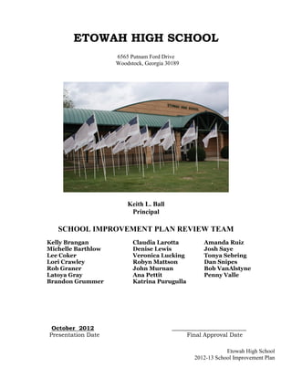 ETOWAH HIGH SCHOOL
                    6565 Putnam Ford Drive
                    Woodstock, Georgia 30189




                        Keith L. Ball
                         Principal

   SCHOOL IMPROVEMENT PLAN REVIEW TEAM
Kelly Brangan             Claudia Larotta           Amanda Ruiz
Michelle Barthlow         Denise Lewis              Josh Saye
Lee Coker                 Veronica Lucking          Tonya Sebring
Lori Crawley              Robyn Mattson             Dan Snipes
Rob Graner                John Murnan               Bob VanAlstyne
Latoya Gray               Ana Pettit                Penny Valle
Brandon Grummer           Katrina Purugulla




 October 2012                            __________________________
Presentation Date                             Final Approval Date

                                                            Etowah High School
                                                2012-13 School Improvement Plan
 