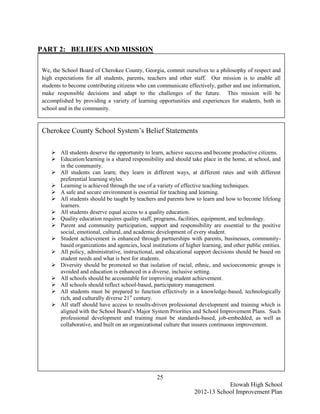 PART 2: BELIEFS AND MISSION

We, the School Board of Cherokee County, Georgia, commit ourselves to a philosophy of respect and
high expectations for all students, parents, teachers and other staff. Our mission is to enable all
students to become contributing citizens who can communicate effectively, gather and use information,
make responsible decisions and adapt to the challenges of the future. This mission will be
accomplished by providing a variety of learning opportunities and experiences for students, both in
school and in the community.


Cherokee County School System’s Belief Statements

    All students deserve the opportunity to learn, achieve success and become productive citizens.
    Education/learning is a shared responsibility and should take place in the home, at school, and
     in the community.
    All students can learn; they learn in different ways, at different rates and with different
     preferential learning styles.
    Learning is achieved through the use of a variety of effective teaching techniques.
    A safe and secure environment is essential for teaching and learning.
    All students should be taught by teachers and parents how to learn and how to become lifelong
     learners.
    All students deserve equal access to a quality education.
    Quality education requires quality staff, programs, facilities, equipment, and technology.
    Parent and community participation, support and responsibility are essential to the positive
     social, emotional, cultural, and academic development of every student.
    Student achievement is enhanced through partnerships with parents, businesses, community-
     based organizations and agencies, local institutions of higher learning, and other public entities.
    All policy, administrative, instructional, and educational support decisions should be based on
     student needs and what is best for students.
    Diversity should be promoted so that isolation of racial, ethnic, and socioeconomic groups is
     avoided and education is enhanced in a diverse, inclusive setting.
    All schools should be accountable for improving student achievement.
    All schools should reflect school-based, participatory management.
    All students must be prepared to function effectively in a knowledge-based, technologically
     rich, and culturally diverse 21st century.
    All staff should have access to results-driven professional development and training which is
     aligned with the School Board’s Major System Priorities and School Improvement Plans. Such
     professional development and training must be standards-based, job-embedded, as well as
     collaborative, and built on an organizational culture that insures continuous improvement.




                                                 25
                                                                             Etowah High School
                                                                 2012-13 School Improvement Plan
 