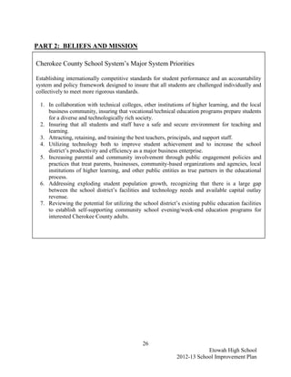 PART 2: BELIEFS AND MISSION

Cherokee County School System’s Major System Priorities

Establishing internationally competitive standards for student performance and an accountability
system and policy framework designed to insure that all students are challenged individually and
collectively to meet more rigorous standards.

 1. In collaboration with technical colleges, other institutions of higher learning, and the local
    business community, insuring that vocational/technical education programs prepare students
    for a diverse and technologically rich society.
 2. Insuring that all students and staff have a safe and secure environment for teaching and
    learning.
 3. Attracting, retaining, and training the best teachers, principals, and support staff.
 4. Utilizing technology both to improve student achievement and to increase the school
    district’s productivity and efficiency as a major business enterprise.
 5. Increasing parental and community involvement through public engagement policies and
    practices that treat parents, businesses, community-based organizations and agencies, local
    institutions of higher learning, and other public entities as true partners in the educational
    process.
 6. Addressing exploding student population growth, recognizing that there is a large gap
    between the school district’s facilities and technology needs and available capital outlay
    revenue.
 7. Reviewing the potential for utilizing the school district’s existing public education facilities
    to establish self-supporting community school evening/week-end education programs for
    interested Cherokee County adults.




                                              26
                                                                          Etowah High School
                                                              2012-13 School Improvement Plan
 