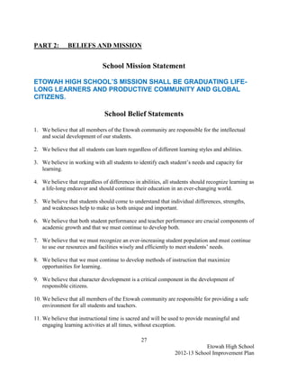 PART 2:        BELIEFS AND MISSION


                               School Mission Statement

ETOWAH HIGH SCHOOL’S MISSION SHALL BE GRADUATING LIFE-
LONG LEARNERS AND PRODUCTIVE COMMUNITY AND GLOBAL
CITIZENS.

                                School Belief Statements

1. We believe that all members of the Etowah community are responsible for the intellectual
   and social development of our students.

2. We believe that all students can learn regardless of different learning styles and abilities.

3. We believe in working with all students to identify each student’s needs and capacity for
   learning.

4. We believe that regardless of differences in abilities, all students should recognize learning as
   a life-long endeavor and should continue their education in an ever-changing world.

5. We believe that students should come to understand that individual differences, strengths,
   and weaknesses help to make us both unique and important.

6. We believe that both student performance and teacher performance are crucial components of
   academic growth and that we must continue to develop both.

7. We believe that we must recognize an ever-increasing student population and must continue
   to use our resources and facilities wisely and efficiently to meet students’ needs.

8. We believe that we must continue to develop methods of instruction that maximize
   opportunities for learning.

9. We believe that character development is a critical component in the development of
   responsible citizens.

10. We believe that all members of the Etowah community are responsible for providing a safe
    environment for all students and teachers.

11. We believe that instructional time is sacred and will be used to provide meaningful and
    engaging learning activities at all times, without exception.

                                                 27
                                                                            Etowah High School
                                                                2012-13 School Improvement Plan
 