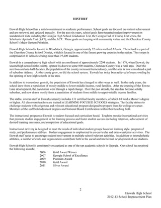 HISTORY


Etowah High School has a solid commitment to academic performance. School goals are focused on student achievement
and are reviewed and updated annually. For the past six years, school goals have targeted student improvement on
standardized tests including the Georgia High School Graduation Test, the Georgia End of Course Test series, the
Scholastic Aptitude Test (SAT), and the ACT. These goals are keeping with community values and the Cherokee County
School’s Major System Priorities.

Etowah High School is located in Woodstock, Georgia, approximately 32 miles north of Atlanta. The school is a part of
the Cherokee County School District, which is located in one of the fastest growing counties in the nation. The system is
comprised of 44 schools serving more than 39,200 students.

Etowah is a comprehensive high school with an enrollment of approximately 2294 students. In 1976, when Etowah, the
second high school in the county, opened its doors to some 800 students, Cherokee County was a rural area. Over the
next two and one-half decades, the population of the county increased tremendously, and the area is now considered a part
of suburban Atlanta. As the county grew, so did the school system. Etowah has twice been relieved of overcrowding by
the opening of new high schools in the area.

In addition to tremendous growth, the population of Etowah has changed in other ways as well. In the early years, the
school drew from a population of mostly middle to lower-middle income, rural families. After the opening of the Towne
Lake development, the population went through a rapid change. Over the past decade, the area has become solidly
suburban, and now draws mostly from a population of students from middle to upper-middle income families.

The stable, veteran staff at Etowah currently includes 131 certified faculty members, of which 88 hold a Master’s degree
or higher. All classroom teachers are trained in LEARNING FOCUSED SCHOOLS strategies. The faculty strives to
challenge students with a rigorous and relevant educational program designed to prepare them for college or career.
Members of the staff hold advanced degrees and National Board Certification within their teaching field.

The instructional program at Etowah is student-focused and curriculum based. Teachers provide instructional activities
that promote student engagement in the learning process and foster student success including retention, achievement of
desired learning outcomes, and completion of educational goals.

Instructional delivery is designed to meet the needs of individual student groups based on learning style, program of
study, and performance abilities. Student engagement is emphasized in co-curricular and extra-curricular activities. The
Etowah staff seeks to encourage student involvement in multiple school-relevant activities. In addition to interscholastic
athletics, a number of clubs and organizations contribute both to the social and intellectual development of our students.

Etowah High School is consistently recognized as one of the top academic schools in Georgia. Our school has received
the following awards:
                        2006        Gold Award Winner
                        2007        Georgia School of Excellence
                        2009        Platinum Award
                        2010        Gold Award
                        2011        Silver Award




                                                             2
                                                                                                 Etowah High School
                                                                                     2012-13 School Improvement Plan
 