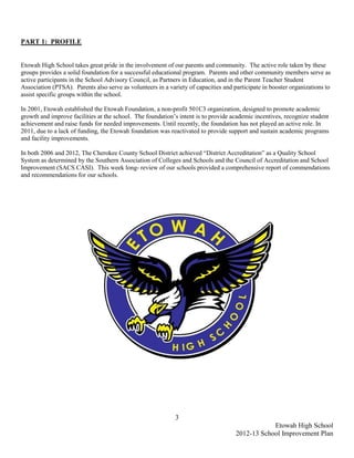 PART 1: PROFILE


Etowah High School takes great pride in the involvement of our parents and community. The active role taken by these
groups provides a solid foundation for a successful educational program. Parents and other community members serve as
active participants in the School Advisory Council, as Partners in Education, and in the Parent Teacher Student
Association (PTSA). Parents also serve as volunteers in a variety of capacities and participate in booster organizations to
assist specific groups within the school.

In 2001, Etowah established the Etowah Foundation, a non-profit 501C3 organization, designed to promote academic
growth and improve facilities at the school. The foundation’s intent is to provide academic incentives, recognize student
achievement and raise funds for needed improvements. Until recently, the foundation has not played an active role. In
2011, due to a lack of funding, the Etowah foundation was reactivated to provide support and sustain academic programs
and facility improvements.

In both 2006 and 2012, The Cherokee County School District achieved “District Accreditation” as a Quality School
System as determined by the Southern Association of Colleges and Schools and the Council of Accreditation and School
Improvement (SACS CASI). This week long- review of our schools provided a comprehensive report of commendations
and recommendations for our schools.




                                                             3
                                                                                                 Etowah High School
                                                                                     2012-13 School Improvement Plan
 