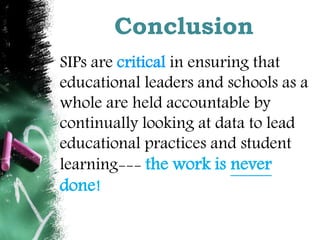 Conclusion 
SIPs are critical in ensuring that 
educational leaders and schools as a 
whole are held accountable by 
continually looking at data to lead 
educational practices and student 
learning--- the work is never 
done! 
