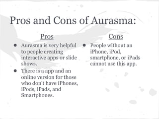 Pros and Cons of Aurasma:
Pros
● Aurasma is very helpful
to people creating
interactive apps or slide
shows.
● There is a app and an
online version for those
who don't have iPhones,
iPods, iPads, and
Smartphones.
Cons
● People without an
iPhone, iPod,
smartphone, or iPads
cannot use this app.
 