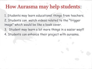 How Aurasma may help students:
1. Students may learn educational things from teachers.
2. Students can watch videos related to the "trigger
image" which would be like a book cover.
3. Student may learn a lot more things in a easier way!!!
4. Students can enhance their project with aurasma.
 