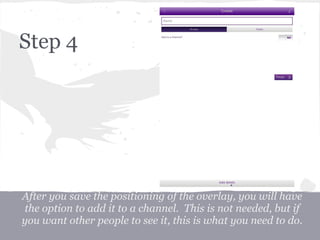 After you save the positioning of the overlay, you will have
the option to add it to a channel. This is not needed, but if
you want other people to see it, this is what you need to do.
Step 4
 