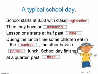 A typical school day.
School starts at 8.50 with class registration
Then they have an assembly
Lesson one starts at half past nine
During the lunch time some children eat in
  the canteen , the other have a
  packed lunch. School day finishes
at a quarter past     three
 