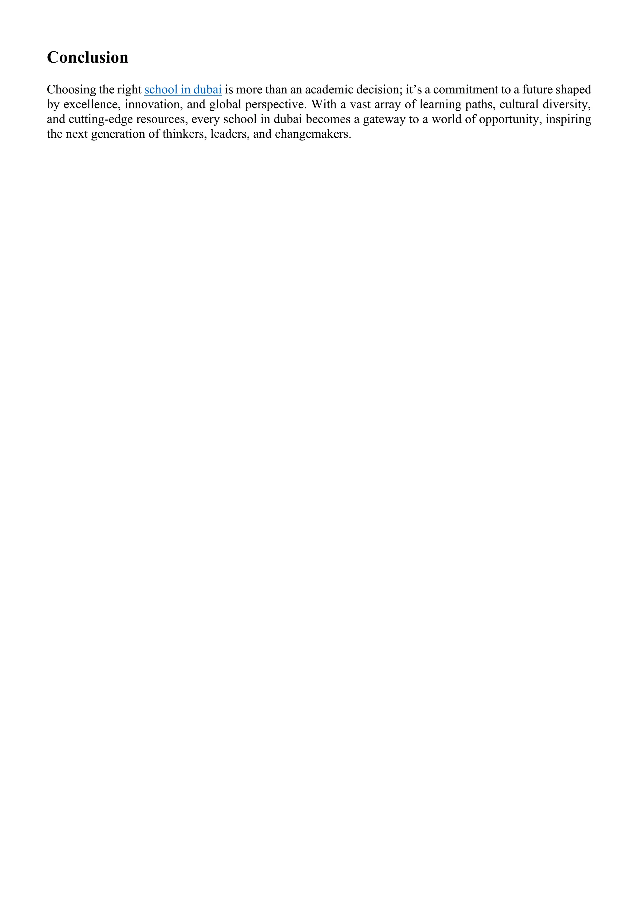 Conclusion
Choosing the right school in dubai is more than an academic decision; it’s a commitment to a future shaped
by excellence, innovation, and global perspective. With a vast array of learning paths, cultural diversity,
and cutting-edge resources, every school in dubai becomes a gateway to a world of opportunity, inspiring
the next generation of thinkers, leaders, and changemakers.
 