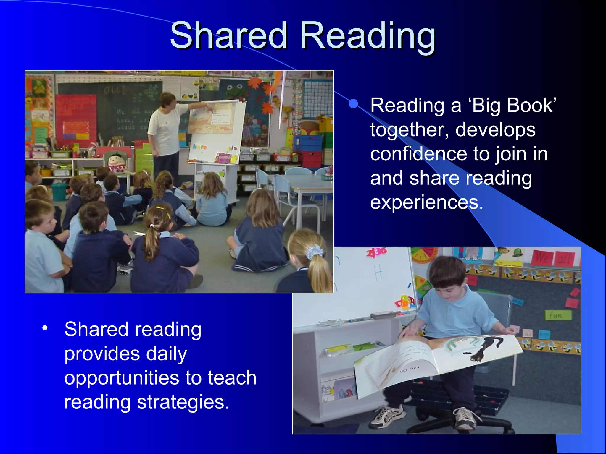 Shared Reading
                              Reading a ‘Big Book’
                               together, develops
                               confidence to join in
                               and share reading
                               experiences.




• Shared reading
  provides daily
  opportunities to teach
  reading strategies.
 