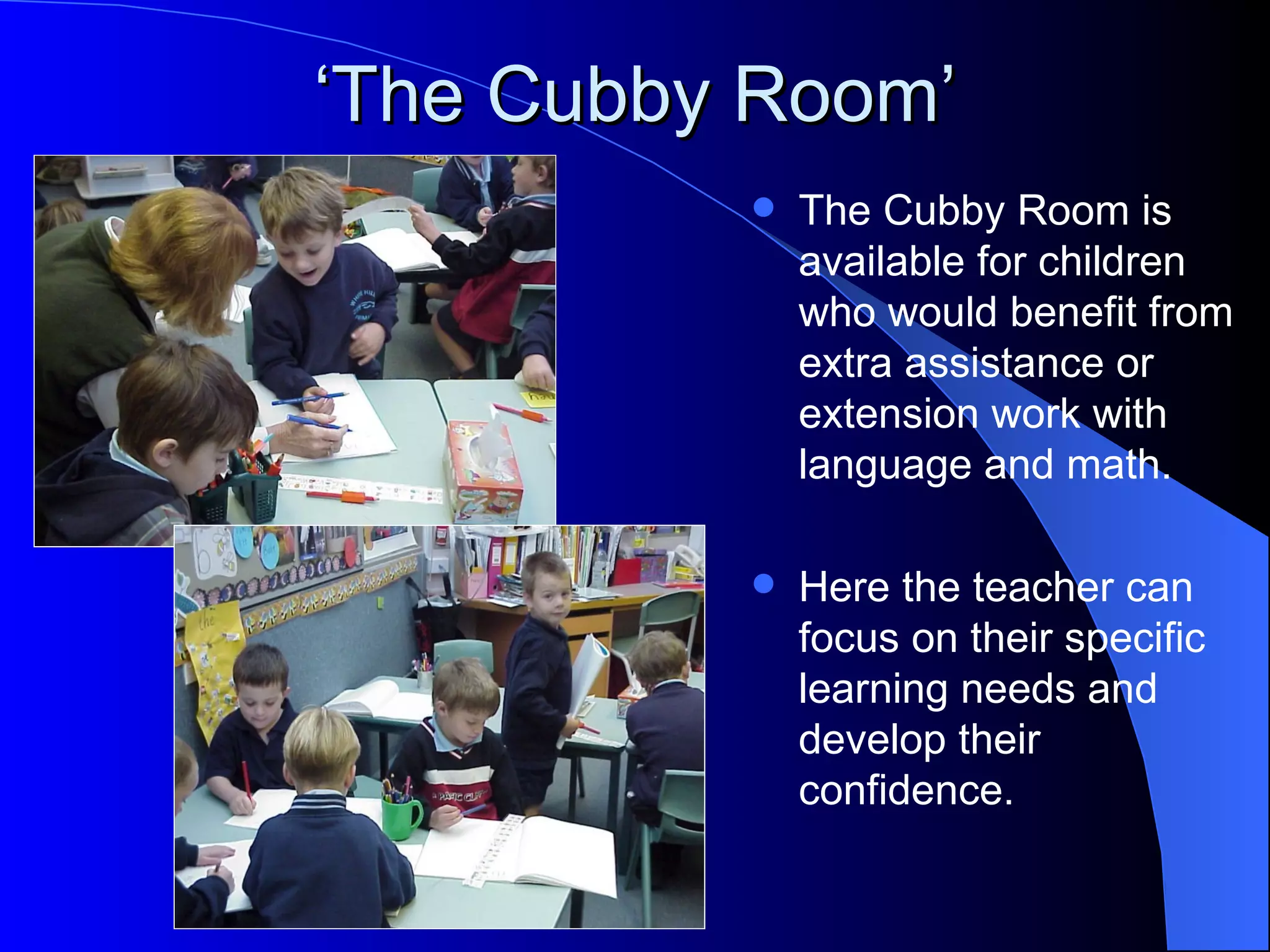 ‘The Cubby Room’
             The Cubby Room is
              available for children
              who would benefit from
              extra assistance or
              extension work with
              language and math.

             Here the teacher can
              focus on their specific
              learning needs and
              develop their
              confidence.
 