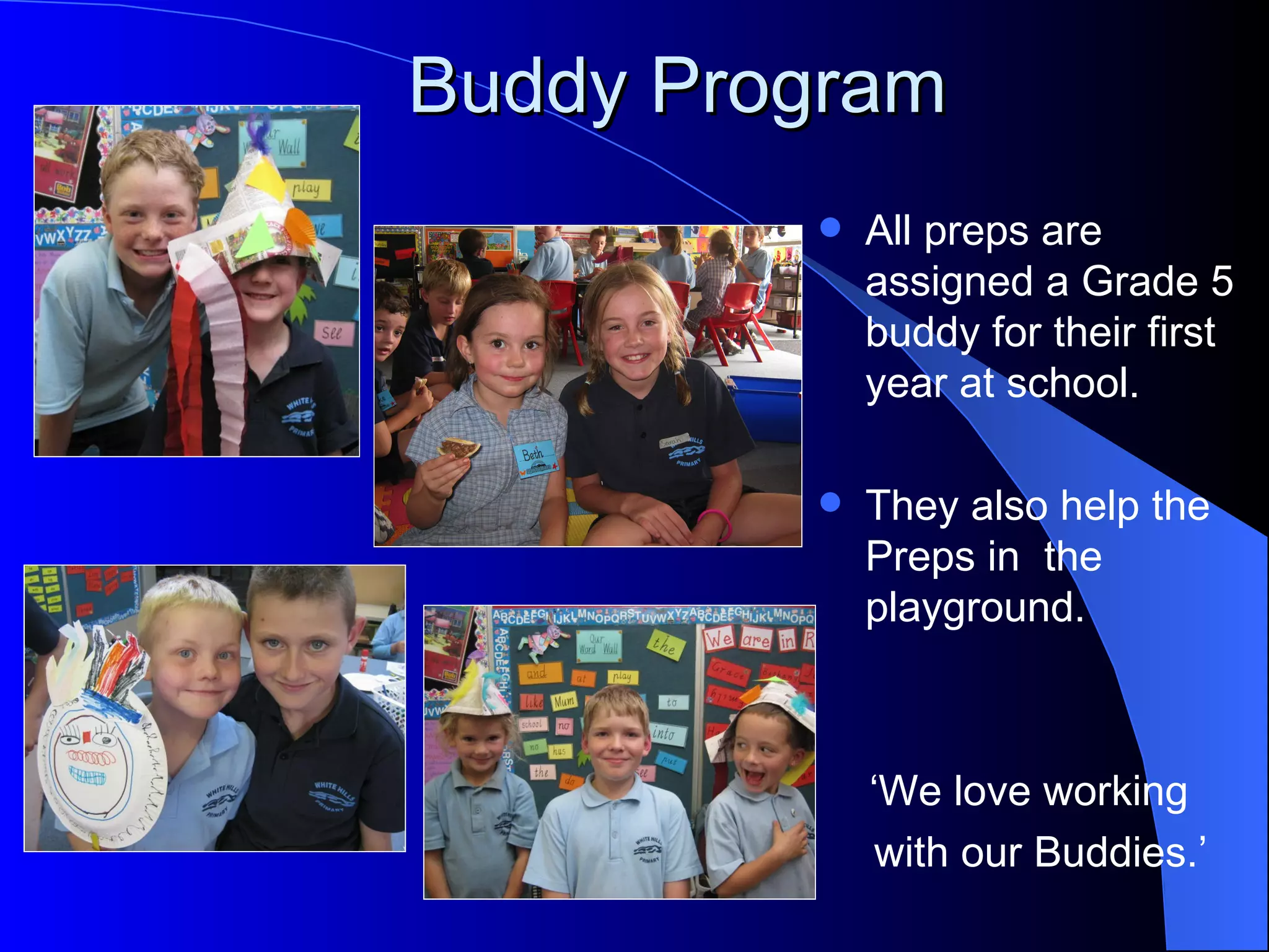 Buddy Program
            All preps are
             assigned a Grade 5
             buddy for their first
             year at school.

            They also help the
             Preps in the
             playground.



             ‘We love working
              with our Buddies.’
 