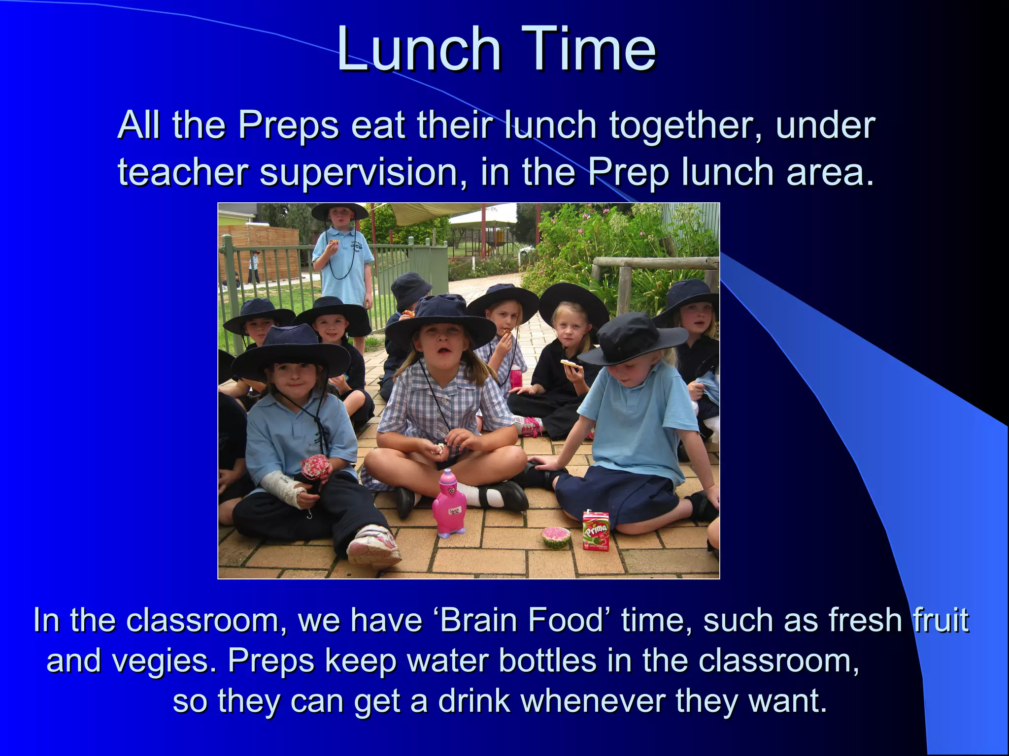 Lunch Time
     All the Preps eat their lunch together, under
     teacher supervision, in the Prep lunch area.




In the classroom, we have ‘Brain Food’ time, such as fresh fruit
 and vegies. Preps keep water bottles in the classroom,
          so they can get a drink whenever they want.
 