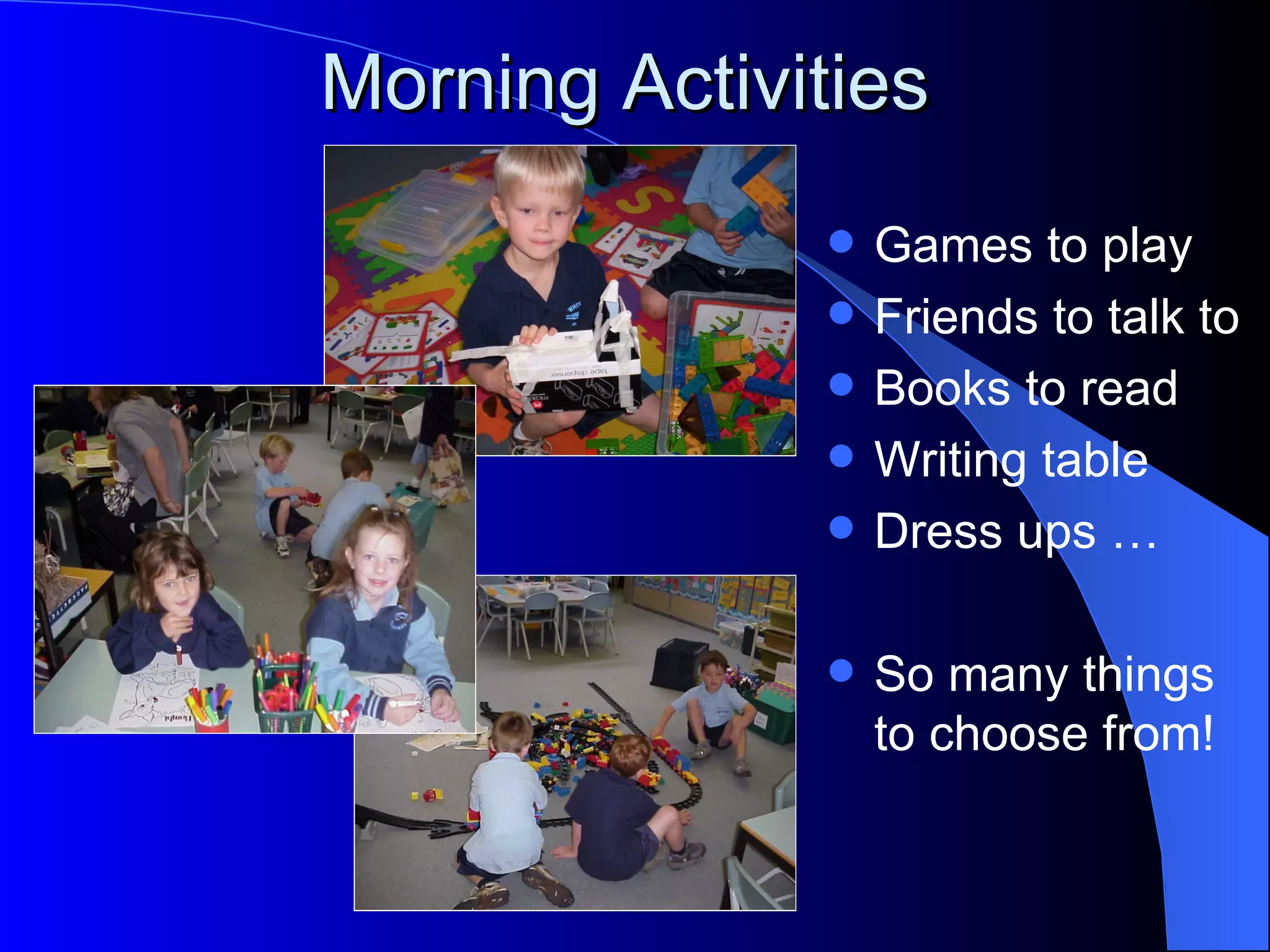 Morning Activities
                 Games to play
                 Friends to talk to
                 Books to read
                 Writing table
                 Dress ups …

                 So many things
                  to choose from!
 