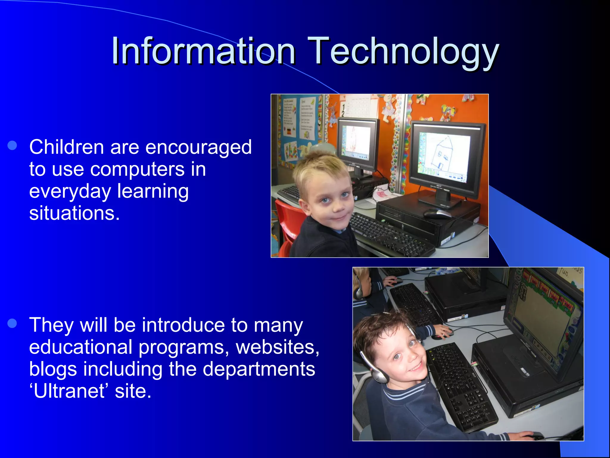 Information Technology

   Children are encouraged
    to use computers in
    everyday learning
    situations.




   They will be introduce to many
    educational programs, websites,
    blogs including the departments
    ‘Ultranet’ site.
 
