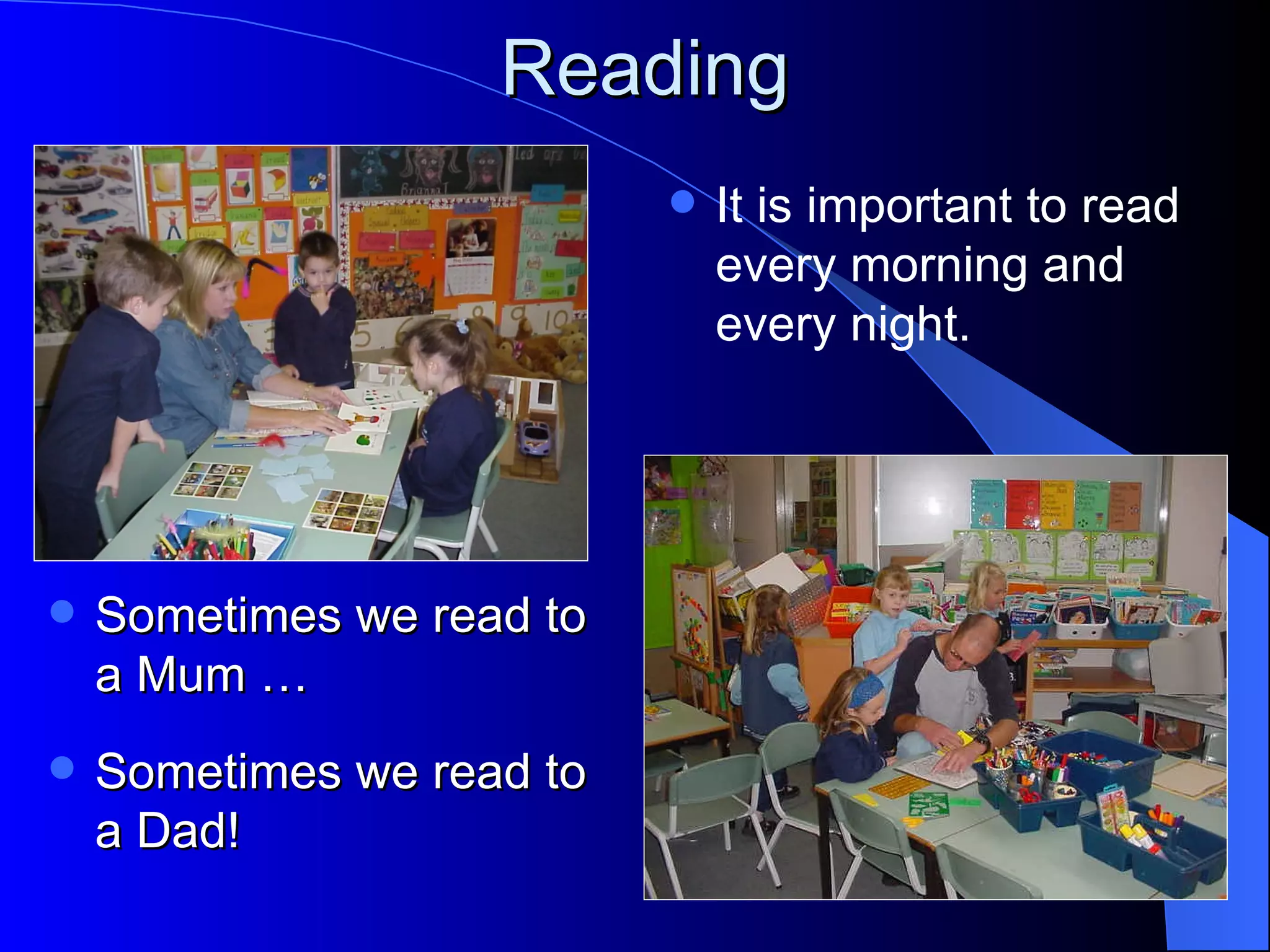 Reading
                              It is important to read
                               every morning and
                               every night.




   Sometimes we read to
    a Mum …
   Sometimes we read to
    a Dad!
 