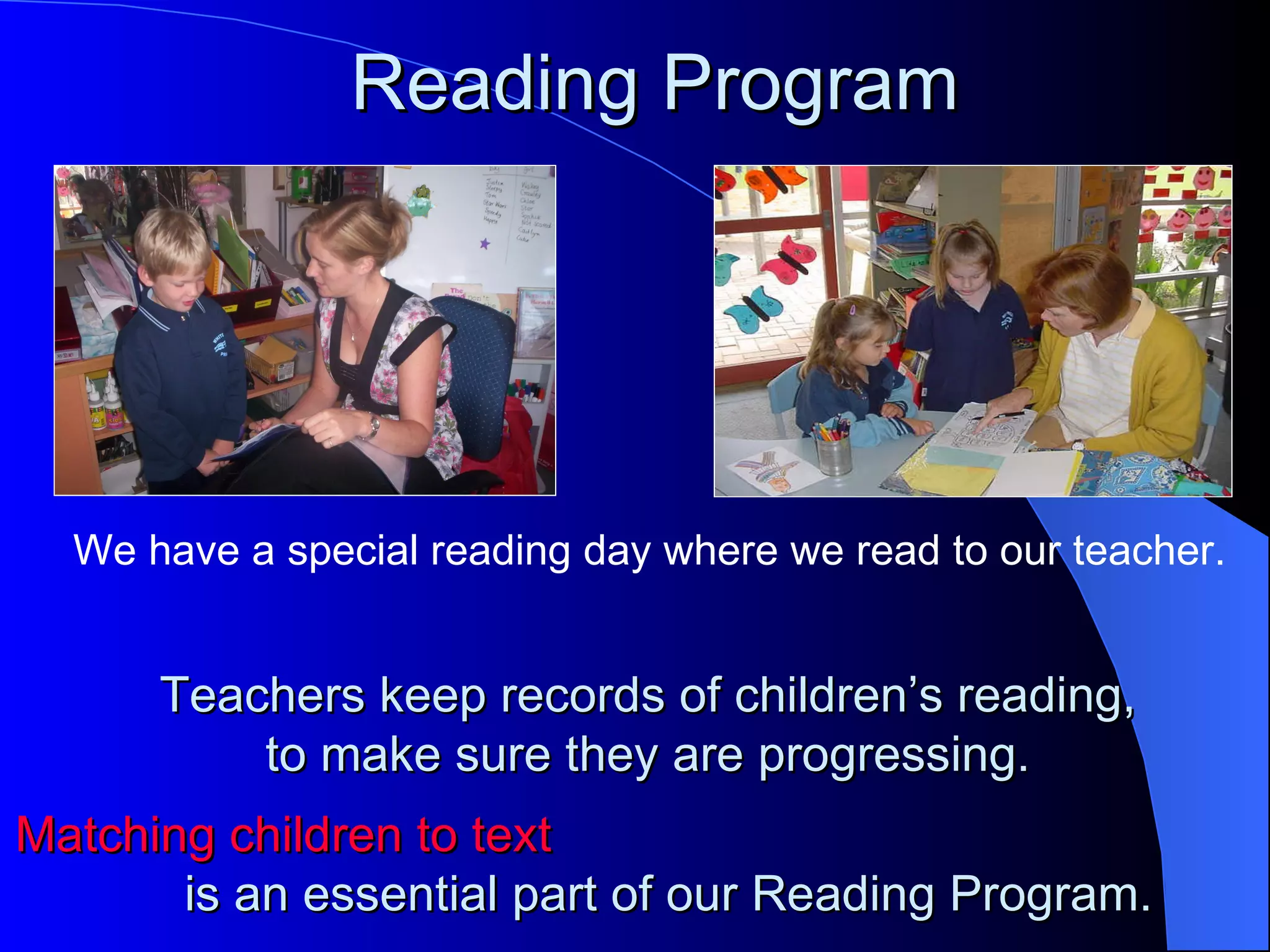 Reading Program




  We have a special reading day where we read to our teacher.


      Teachers keep records of children’s reading,
          to make sure they are progressing.
Matching children to text
       is an essential part of our Reading Program.
 