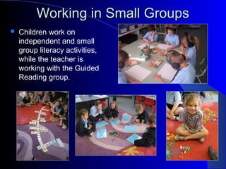 Working in Small GroupsWorking in Small Groups
 Children work on
independent and small
group literacy activities,
while the teacher is
working with the Guided
Reading group.
 