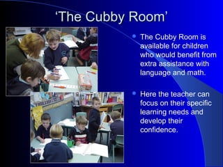 ‘‘The Cubby Room’The Cubby Room’
 The Cubby Room is
available for children
who would benefit from
extra assistance with
language and math.
 Here the teacher can
focus on their specific
learning needs and
develop their
confidence.
 
