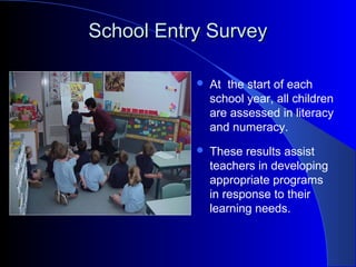 School Entry SurveySchool Entry Survey
 At the start of each
school year, all children
are assessed in literacy
and numeracy.
 These results assist
teachers in developing
appropriate programs
in response to their
learning needs.
 