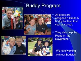 Buddy ProgramBuddy Program
 All preps are
assigned a Grade 5
buddy for their first
year at school.
 They also help the
Preps in the
playground.
‘We love working
with our Buddies.’
 