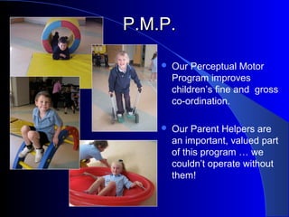 P.M.P.P.M.P.
 Our Perceptual Motor
Program improves
children’s fine and gross
co-ordination.
 Our Parent Helpers are
an important, valued part
of this program … we
couldn’t operate without
them!
 