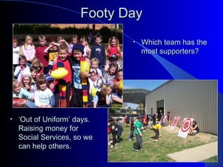 Footy DayFooty Day
• Which team has theWhich team has the
most supporters?most supporters?
• ‘‘Out of Uniform’ days.Out of Uniform’ days.
Raising money forRaising money for
Social Services, so weSocial Services, so we
can help others.can help others.
 