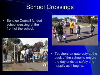School CrossingsSchool Crossings
• Bendigo Council fundedBendigo Council funded
school crossing at theschool crossing at the
front of the school.front of the school.
• Teachers on gate duty at theTeachers on gate duty at the
back of the school to ensureback of the school to ensure
the day ends as safely andthe day ends as safely and
happily as it begins.happily as it begins.
 