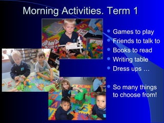 Morning Activities. Term 1Morning Activities. Term 1
 Games to play
 Friends to talk to
 Books to read
 Writing table
 Dress ups …
 So many things
to choose from!
 