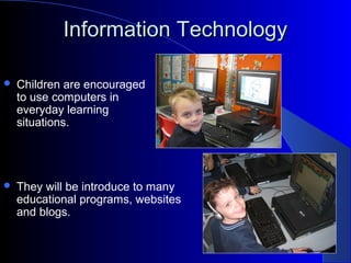 Information TechnologyInformation Technology
 Children are encouraged
to use computers in
everyday learning
situations.
 They will be introduce to many
educational programs, websites
and blogs.
 