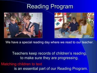 Reading ProgramReading Program
We have a special reading day where we read to our teacher.
Teachers keep records of children’Teachers keep records of children’s reading,s reading,
to make sure they are progressing.to make sure they are progressing.
Matching children to textMatching children to text
is an essential part of our Reading Program.is an essential part of our Reading Program.
 