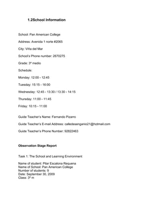 1.2School Information



School: Pan American College

Address: Avenida 1 norte #2065

City: Viña del Mar

School’s Phone number: 2670275

Grade: 3º medio

Schedule:

Monday: 12:00 - 12:45

Tuesday: 15:15 - 16:00

Wednesday: 12:45 - 13:30 / 13:30 - 14:15

Thursday: 11:00 - 11:45

Friday: 10:15 - 11:00


Guide Teacher’s Name: Fernando Pizarro

Guide Teacher’s E-mail Address: calledesenganio21@hotmail.com

Guide Teacher’s Phone Number: 92822463



Observation Stage Report


Task 1: The School and Learning Environment

Name of student: Pilar Escalona Requena
Name of School: Pan American College
Number of students: 9
Date: September 30, 2009
Class: 3º m
 