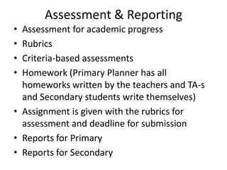 Assessment & Reporting
• Assessment for academic progress
• Rubrics
• Criteria-based assessments
• Homework (Primary Planner has all
  homeworks written by the teachers and TA-s
  and Secondary students write themselves)
• Assignment is given with the rubrics for
  assessment and deadline for submission
• Reports for Primary
• Reports for Secondary
 
