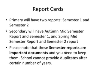 Report Cards
• Primary will have two reports: Semester 1 and
  Semester 2
• Secondary will have Autumn Mid Semester
  Report and Semester 1, and Spring Mid
  Semester Report and Semester 2 report
• Please note that these Semester reports are
  important documents and you need to keep
  them. School cannot provide duplicates after
  certain number of years.
 