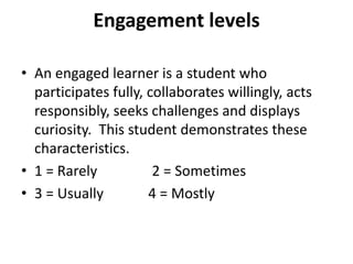 Engagement levels

• An engaged learner is a student who
  participates fully, collaborates willingly, acts
  responsibly, seeks challenges and displays
  curiosity. This student demonstrates these
  characteristics.
• 1 = Rarely           2 = Sometimes
• 3 = Usually         4 = Mostly
 