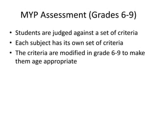MYP Assessment (Grades 6-9)
• Students are judged against a set of criteria
• Each subject has its own set of criteria
• The criteria are modified in grade 6-9 to make
  them age appropriate
 