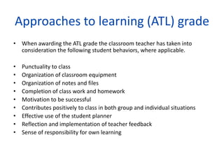 Approaches to learning (ATL) grade
• When awarding the ATL grade the classroom teacher has taken into
  consideration the following student behaviors, where applicable.

•   Punctuality to class
•   Organization of classroom equipment
•   Organization of notes and files
•   Completion of class work and homework
•   Motivation to be successful
•   Contributes positively to class in both group and individual situations
•   Effective use of the student planner
•   Reflection and implementation of teacher feedback
•   Sense of responsibility for own learning
 