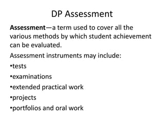 DP Assessment
Assessment—a term used to cover all the
various methods by which student achievement
can be evaluated.
Assessment instruments may include:
•tests
•examinations
•extended practical work
•projects
•portfolios and oral work
 