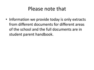 Please note that
• Information we provide today is only extracts
  from different documents for different areas
  of the school and the full documents are in
  student parent handbook.
 