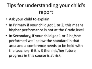Tips for understanding your child’s
              report
• Ask your child to explain
• In Primary if your child got 1 or 2, this means
  his/her performance is not at the Grade level
• In Secondary, if your child got 1 or 2 he/she
  performed well below the standard in that
  area and a conference needs to be held with
  the teacher; if it is 3 then his/her future
  progress in this course is at risk
 