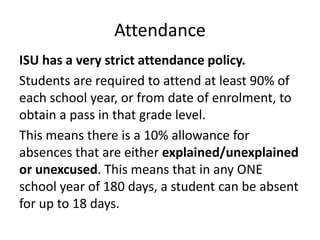Attendance
ISU has a very strict attendance policy.
Students are required to attend at least 90% of
each school year, or from date of enrolment, to
obtain a pass in that grade level.
This means there is a 10% allowance for
absences that are either explained/unexplained
or unexcused. This means that in any ONE
school year of 180 days, a student can be absent
for up to 18 days.
 