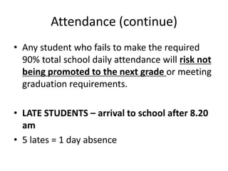 Attendance (continue)
• Any student who fails to make the required
  90% total school daily attendance will risk not
  being promoted to the next grade or meeting
  graduation requirements.

• LATE STUDENTS – arrival to school after 8.20
  am
• 5 lates = 1 day absence
 
