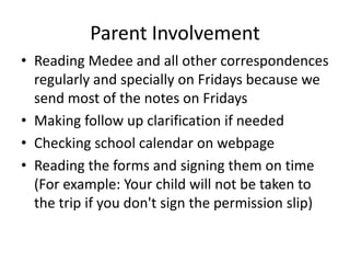 Parent Involvement
• Reading Medee and all other correspondences
  regularly and specially on Fridays because we
  send most of the notes on Fridays
• Making follow up clarification if needed
• Checking school calendar on webpage
• Reading the forms and signing them on time
  (For example: Your child will not be taken to
  the trip if you don't sign the permission slip)
 