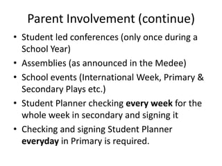 Parent Involvement (continue)
• Student led conferences (only once during a
  School Year)
• Assemblies (as announced in the Medee)
• School events (International Week, Primary &
  Secondary Plays etc.)
• Student Planner checking every week for the
  whole week in secondary and signing it
• Checking and signing Student Planner
  everyday in Primary is required.
 